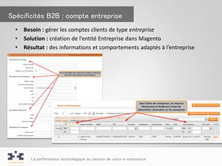 Spécificités B2B : compte entreprise
  •   Besoin : gérer les comptes clients de type entreprise
  •   Solution : création de l’entité Entreprise dans Magento
  •   Résultat : des informations et comportements adaptés à l’entreprise




        La performance technologique au service de votre e-commerce
 