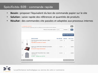Spécificités B2B : commande rapide
  •   Besoin : proposer l’équivalent du bon de commande papier sur le site
  •   Solution : saisie rapide des références et quantités de produits
  •   Résultat : des commandes vite passées et adaptées aux processus internes




        La performance technologique au service de votre e-commerce
 