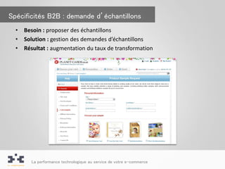 Spécificités B2B : demande d’échantillons
  •   Besoin : proposer des échantillons
  •   Solution : gestion des demandes d’échantillons
  •   Résultat : augmentation du taux de transformation




        La performance technologique au service de votre e-commerce
 