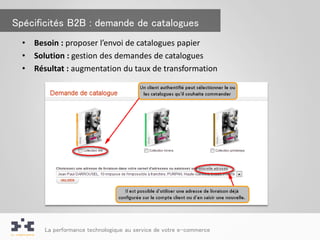 Spécificités B2B : demande de catalogues
  •   Besoin : proposer l’envoi de catalogues papier
  •   Solution : gestion des demandes de catalogues
  •   Résultat : augmentation du taux de transformation




        La performance technologique au service de votre e-commerce
 