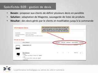 Spécificités B2B : gestion de devis
  •   Besoin : proposer aux clients de définir plusieurs devis en parallèle
  •   Solution : adaptation de Magento, sauvegarde de listes de produits
  •   Résultat : des devis gérés par le clients et modifiables jusqu’à la commande




        La performance technologique au service de votre e-commerce
 