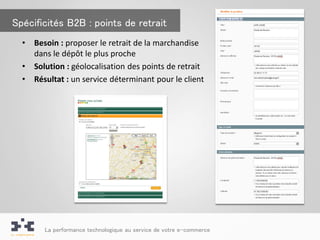 Spécificités B2B : points de retrait
  •   Besoin : proposer le retrait de la marchandise
      dans le dépôt le plus proche
  •   Solution : géolocalisation des points de retrait
  •   Résultat : un service déterminant pour le client




         La performance technologique au service de votre e-commerce
 