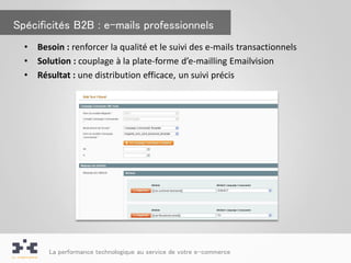 Spécificités B2B : e-mails professionnels
  •   Besoin : renforcer la qualité et le suivi des e-mails transactionnels
  •   Solution : couplage à la plate-forme d’e-mailling Emailvision
  •   Résultat : une distribution efficace, un suivi précis




         La performance technologique au service de votre e-commerce
 