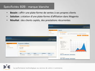 Spécificités B2B : marque blanche
  •   Besoin : offrir une plate-forme de ventes à ses propres clients
  •   Solution : création d’une plate-forme d’affiliation dans Magento
  •   Résultat : des clients captés, des prestations récurrentes




        La performance technologique au service de votre e-commerce
 