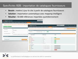 Spécificités B2B : importation de catalogues fournisseurs
  •   Besoin : mettre à jour le site à partir de catalogues fournisseurs
  •   Solution : importation automatique avec mapping intelligent
  •   Résultat : 50.000 références importées quotidiennement




         La performance technologique au service de votre e-commerce
 
