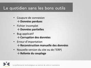 Le quotidien sans les bons outils

     • Coupure de connexion
       → Données perdues
     • Fichier incomplet
       → Données partielles
     • Bug applicatif
       → Corruption des données
     • Erreur d’importation
       → Reconstruction manuelle des données
     • Nouvelle version du site ou de l’ERP)
       → Refonte du couplage


    La performance technologique au service de votre e-commerce
 