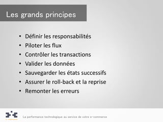 Les grands principes

   •    Définir les responsabilités
   •    Piloter les flux
   •    Contrôler les transactions
   •    Valider les données
   •    Sauvegarder les états successifs
   •    Assurer le roll-back et la reprise
   •    Remonter les erreurs


       La performance technologique au service de votre e-commerce
 