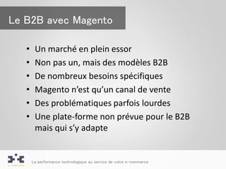 Le B2B avec Magento

   •    Un marché en plein essor
   •    Non pas un, mais des modèles B2B
   •    De nombreux besoins spécifiques
   •    Magento n’est qu’un canal de vente
   •    Des problématiques parfois lourdes
   •    Une plate-forme non prévue pour le B2B
        mais qui s’y adapte


       La performance technologique au service de votre e-commerce
 