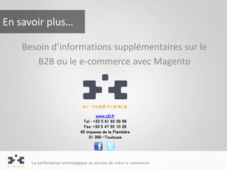 En savoir plus…

    Besoin d’informations supplémentaires sur le
       B2B ou le e-commerce avec Magento




                                      www.x2i.fr
                               Tel : +33 5 61 82 58 86
                                Fax: +33 5 47 55 10 26
                              45 impasse de la Flambère
                                  31 300 -Toulouse




      La performance technologique au service de votre e-commerce
 