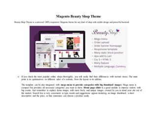 Magento Beauty Shop Theme
Beauty Shop Theme is a universal 100% responsive Magento theme for any kind of shop with stylish design and powerful backend
 If you check the most popular online shops thoroughly, you will easily find their differences with normal stores. The main
point is its optimization on different sides of a website, from the layout to its utilities.
The template can be also integrated with mega menu to provide categories with big thumbnail images. Mega menu is
compact but provides all necessary categories you want to show. Home page slider is a good module to impress visitors with
big events. Just remember to replace demo images with more lively and unique images created by you to stand your site out of
the market. Search box is very convenient to type words and suggestions appear including an image thumbnail, a short
description and the price, so that customers can choose a product easily.
 