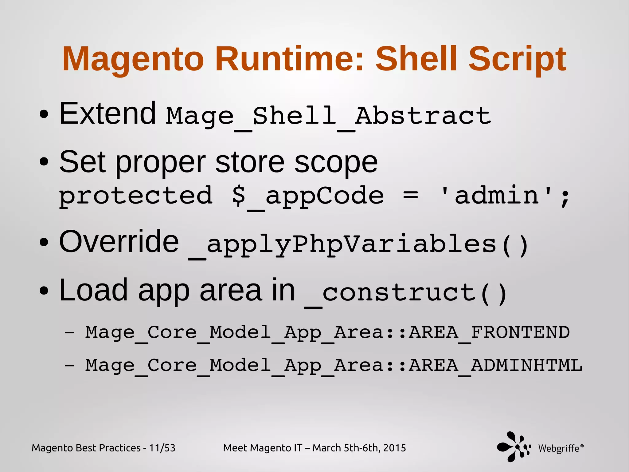 Magento Best Practices - 11/53 Meet Magento IT – March 5th-6th, 2015
Magento Runtime: Shell Script
● Extend Mage_Shell_Abstract
● Set proper store scope
protected $_appCode = 'admin';
● Override _applyPhpVariables()
● Load app area in _construct()
– Mage_Core_Model_App_Area::AREA_FRONTEND
– Mage_Core_Model_App_Area::AREA_ADMINHTML
 