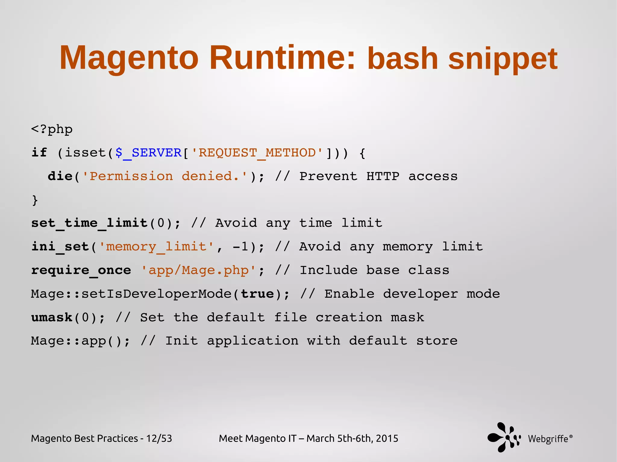 Magento Best Practices - 12/53 Meet Magento IT – March 5th-6th, 2015
Magento Runtime: bash snippet
<?php
if (isset($_SERVER['REQUEST_METHOD'])) {
  die('Permission denied.'); // Prevent HTTP access
} 
set_time_limit(0); // Avoid any time limit
ini_set('memory_limit', ­1); // Avoid any memory limit
require_once 'app/Mage.php'; // Include base class
Mage::setIsDeveloperMode(true); // Enable developer mode
umask(0); // Set the default file creation mask
Mage::app(); // Init application with default store
 