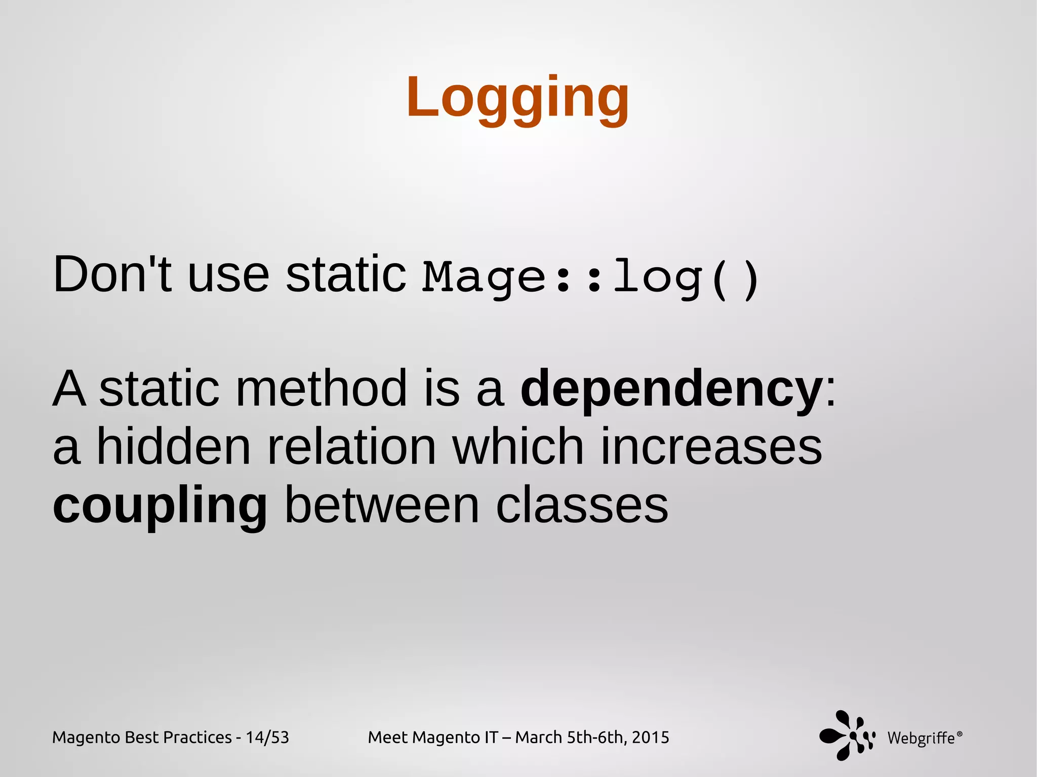 Magento Best Practices - 14/53 Meet Magento IT – March 5th-6th, 2015
Logging
Don't use static Mage::log()
A static method is a dependency:
a hidden relation which increases
coupling between classes
 