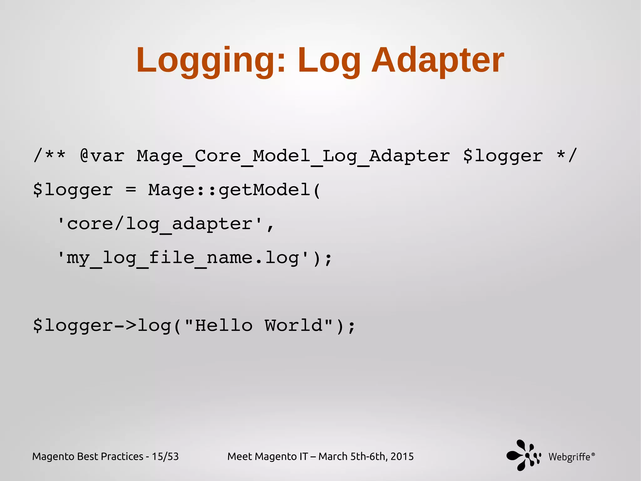 Magento Best Practices - 15/53 Meet Magento IT – March 5th-6th, 2015
Logging: Log Adapter
/** @var Mage_Core_Model_Log_Adapter $logger */
$logger = Mage::getModel(
  'core/log_adapter', 
  'my_log_file_name.log');
$logger­>log("Hello World");
 