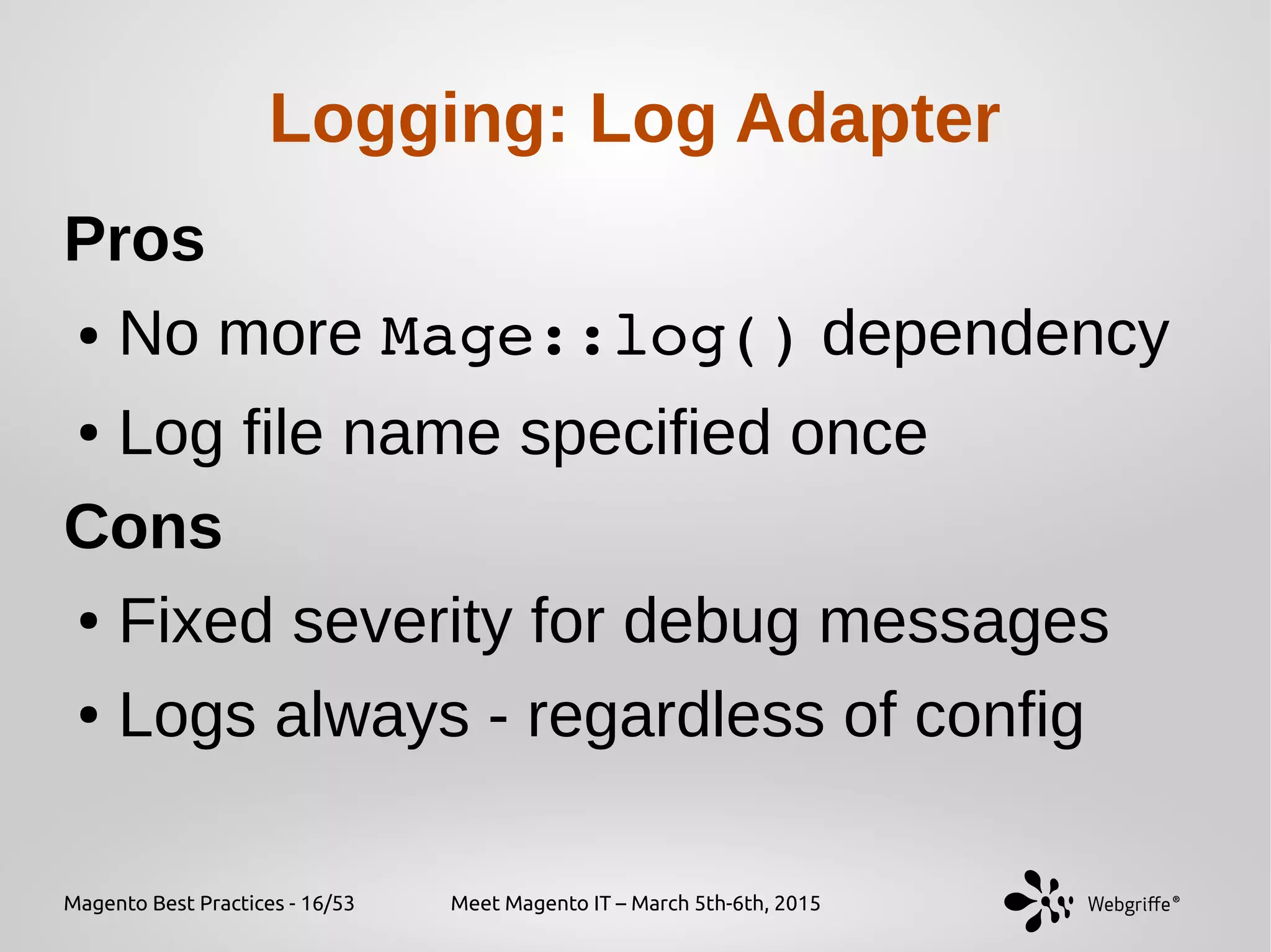 Magento Best Practices - 16/53 Meet Magento IT – March 5th-6th, 2015
Logging: Log Adapter
Pros
● No more Mage::log() dependency
● Log file name specified once
Cons
● Fixed severity for debug messages
● Logs always - regardless of config
 