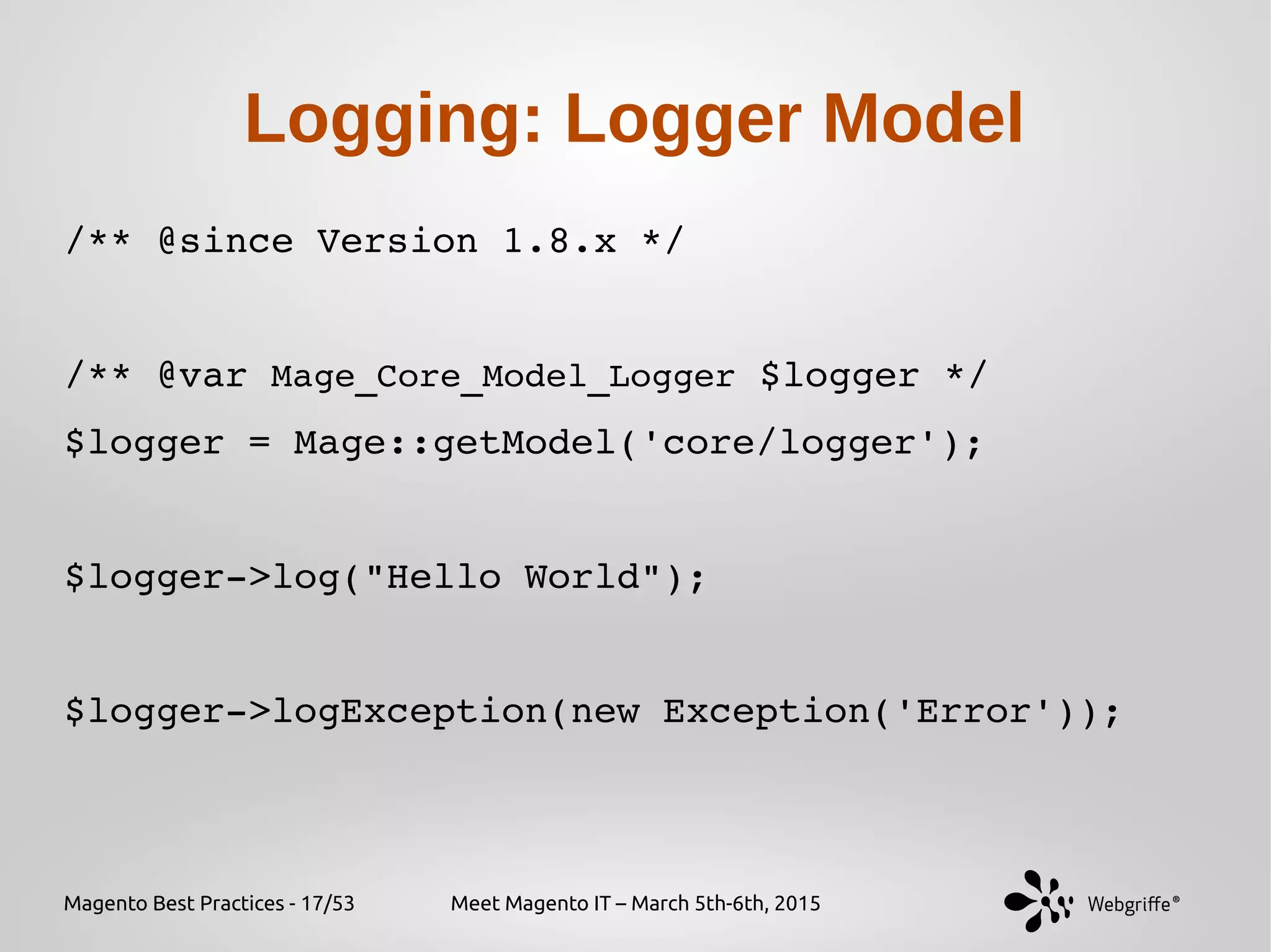 Magento Best Practices - 17/53 Meet Magento IT – March 5th-6th, 2015
Logging: Logger Model
/** @since Version 1.8.x */
/** @var Mage_Core_Model_Logger $logger */
$logger = Mage::getModel('core/logger');
$logger­>log("Hello World");
$logger­>logException(new Exception('Error'));
 