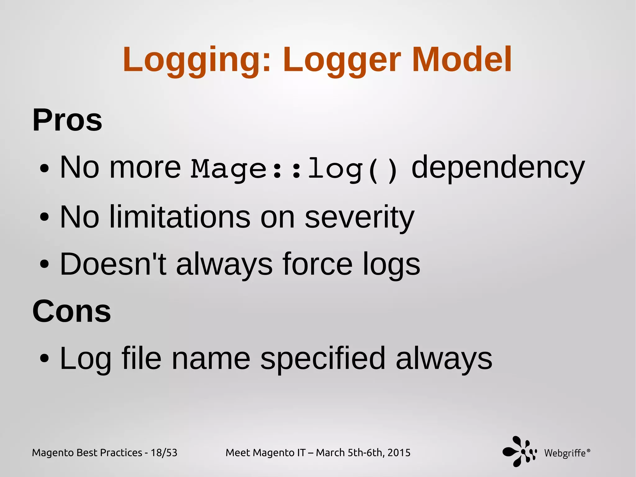 Magento Best Practices - 18/53 Meet Magento IT – March 5th-6th, 2015
Logging: Logger Model
Pros
● No more Mage::log() dependency
● No limitations on severity
● Doesn't always force logs
Cons
● Log file name specified always
 