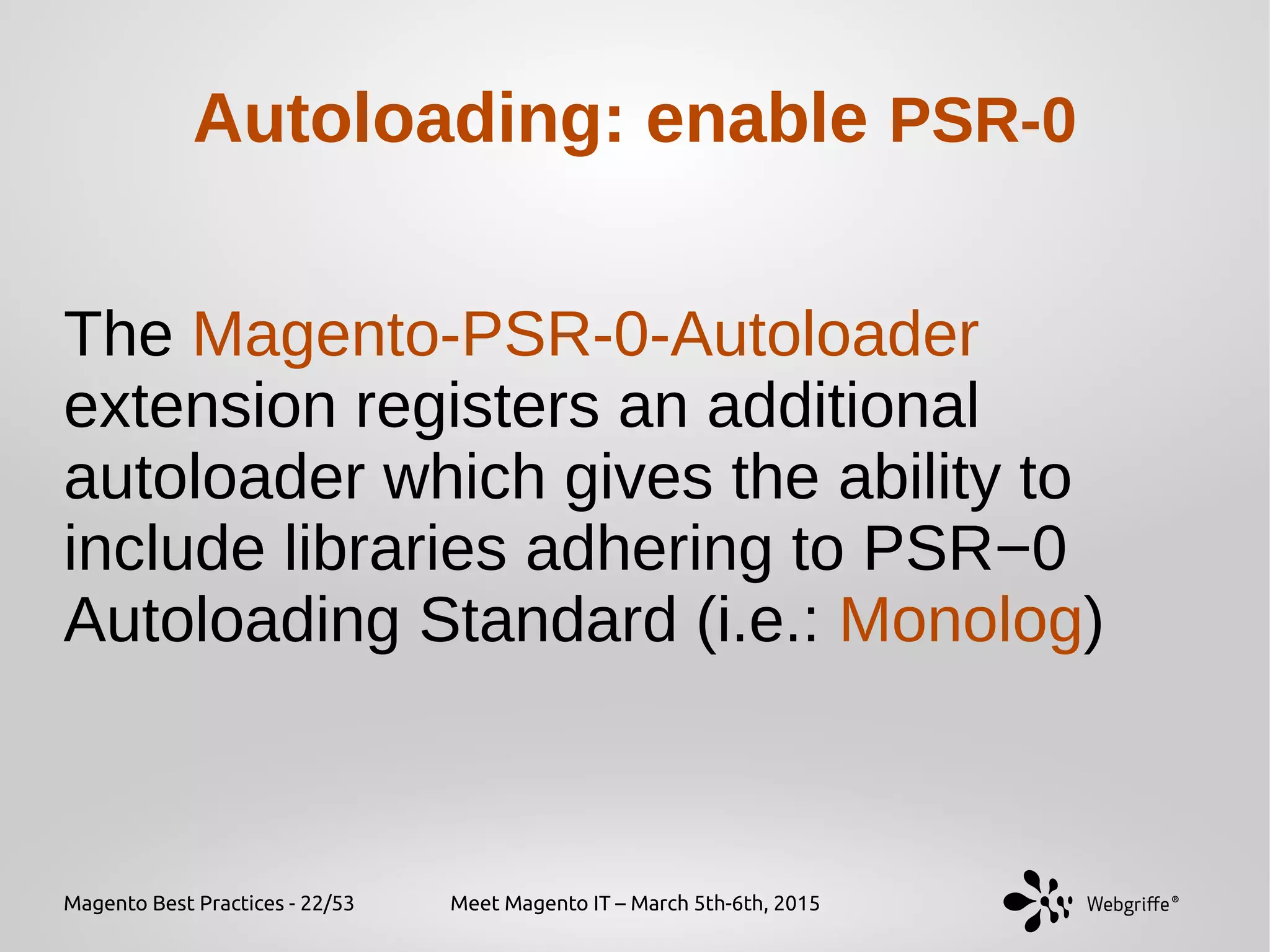 Magento Best Practices - 22/53 Meet Magento IT – March 5th-6th, 2015
The Magento-PSR-0-Autoloader
extension registers an additional
autoloader which gives the ability to
include libraries adhering to PSR−0
Autoloading Standard (i.e.: Monolog)
Autoloading: enable PSR-0
 