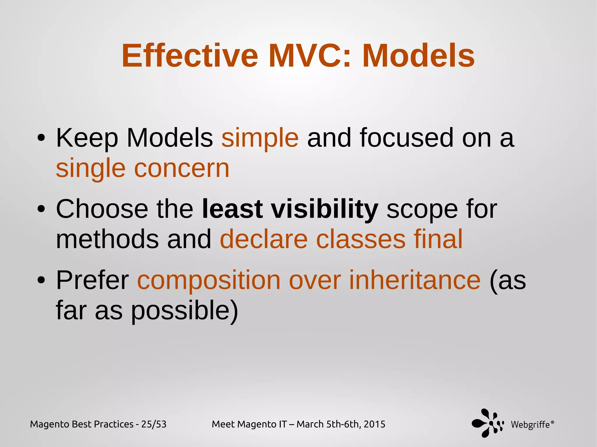 Magento Best Practices - 25/53 Meet Magento IT – March 5th-6th, 2015
Effective MVC: Models
● Keep Models simple and focused on a
single concern
● Choose the least visibility scope for
methods and declare classes final
● Prefer composition over inheritance (as
far as possible)
 