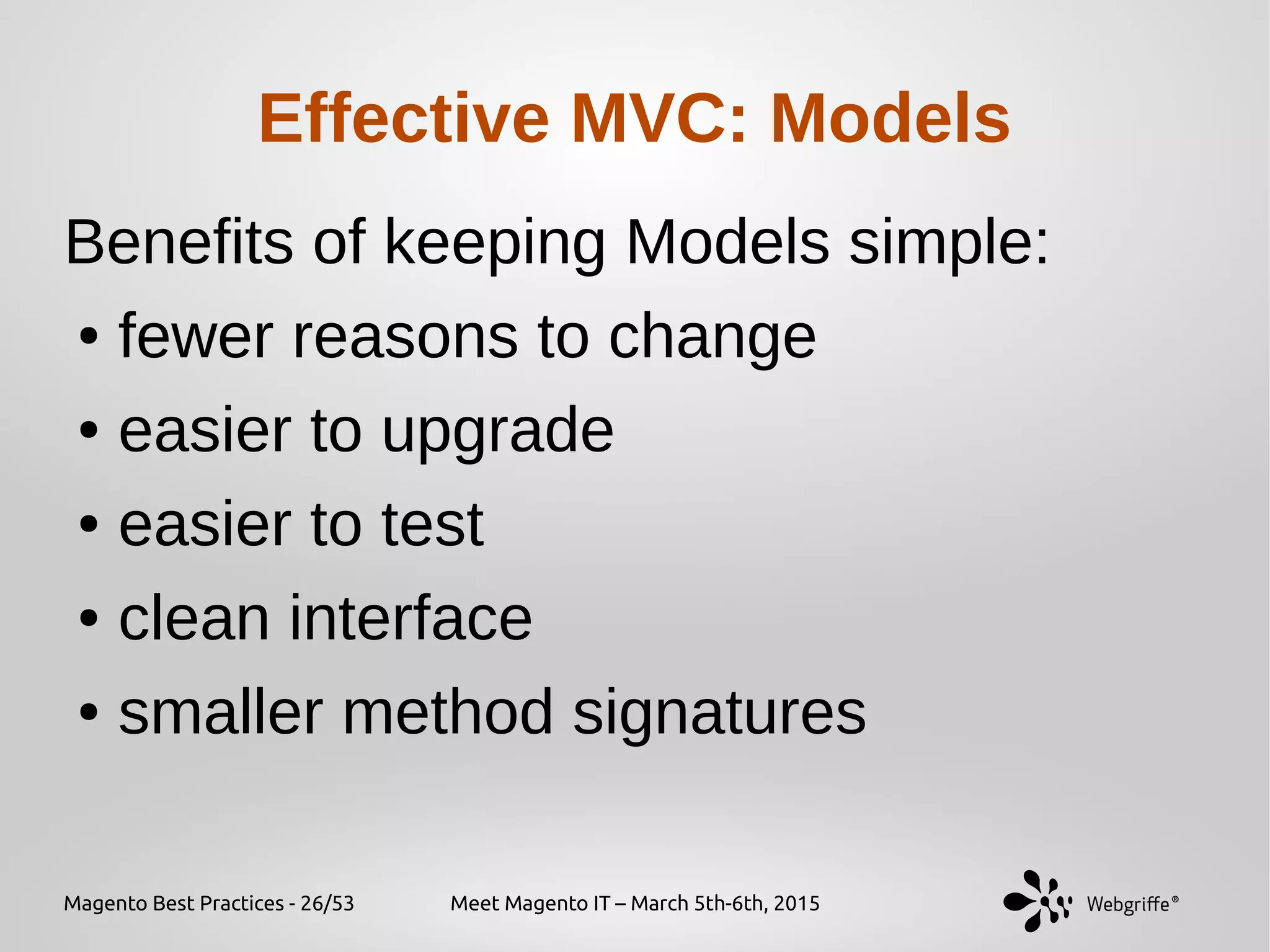 Magento Best Practices - 26/53 Meet Magento IT – March 5th-6th, 2015
Effective MVC: Models
Benefits of keeping Models simple:
● fewer reasons to change
● easier to upgrade
● easier to test
● clean interface
● smaller method signatures
 