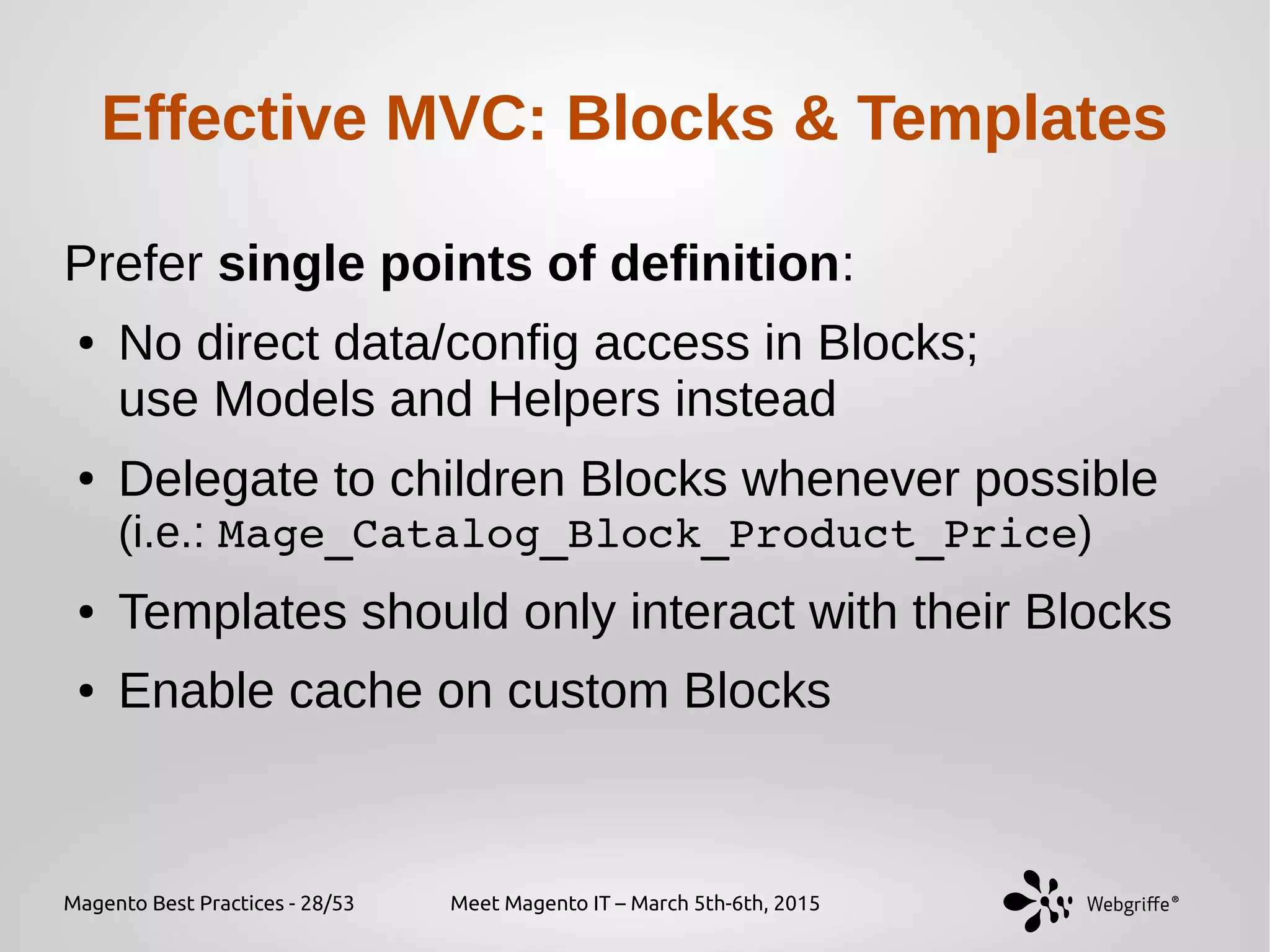 Magento Best Practices - 28/53 Meet Magento IT – March 5th-6th, 2015
Effective MVC: Blocks & Templates
Prefer single points of definition:
● No direct data/config access in Blocks;
use Models and Helpers instead
● Delegate to children Blocks whenever possible
(i.e.: Mage_Catalog_Block_Product_Price)
● Templates should only interact with their Blocks
● Enable cache on custom Blocks
 