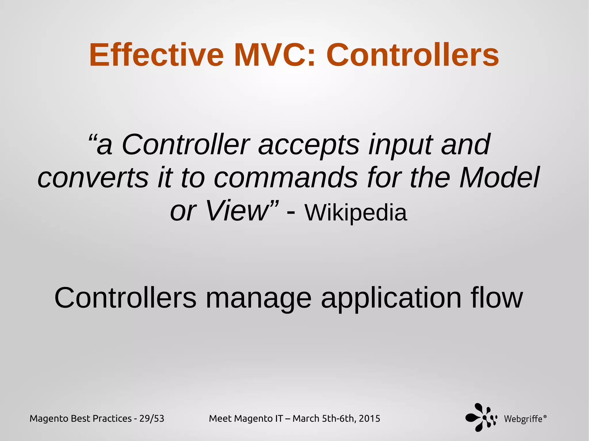 Magento Best Practices - 29/53 Meet Magento IT – March 5th-6th, 2015
Effective MVC: Controllers
“a Controller accepts input and
converts it to commands for the Model
or View” - Wikipedia
Controllers manage application flow
 