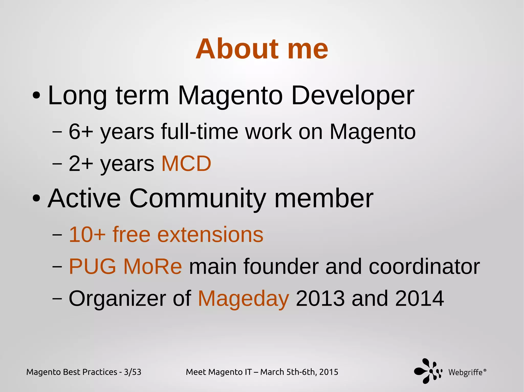 Magento Best Practices - 3/53 Meet Magento IT – March 5th-6th, 2015
About me
● Long term Magento Developer
– 6+ years full-time work on Magento
– 2+ years MCD
● Active Community member
– 10+ free extensions
– PUG MoRe main founder and coordinator
– Organizer of Mageday 2013 and 2014
 