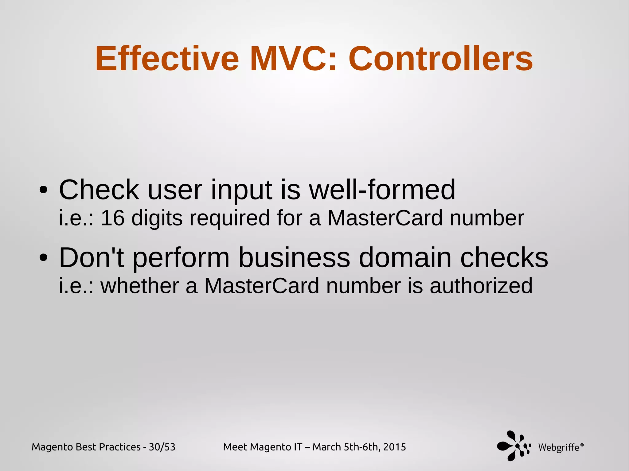 Magento Best Practices - 30/53 Meet Magento IT – March 5th-6th, 2015
Effective MVC: Controllers
● Check user input is well-formed
i.e.: 16 digits required for a MasterCard number
● Don't perform business domain checks
i.e.: whether a MasterCard number is authorized
 