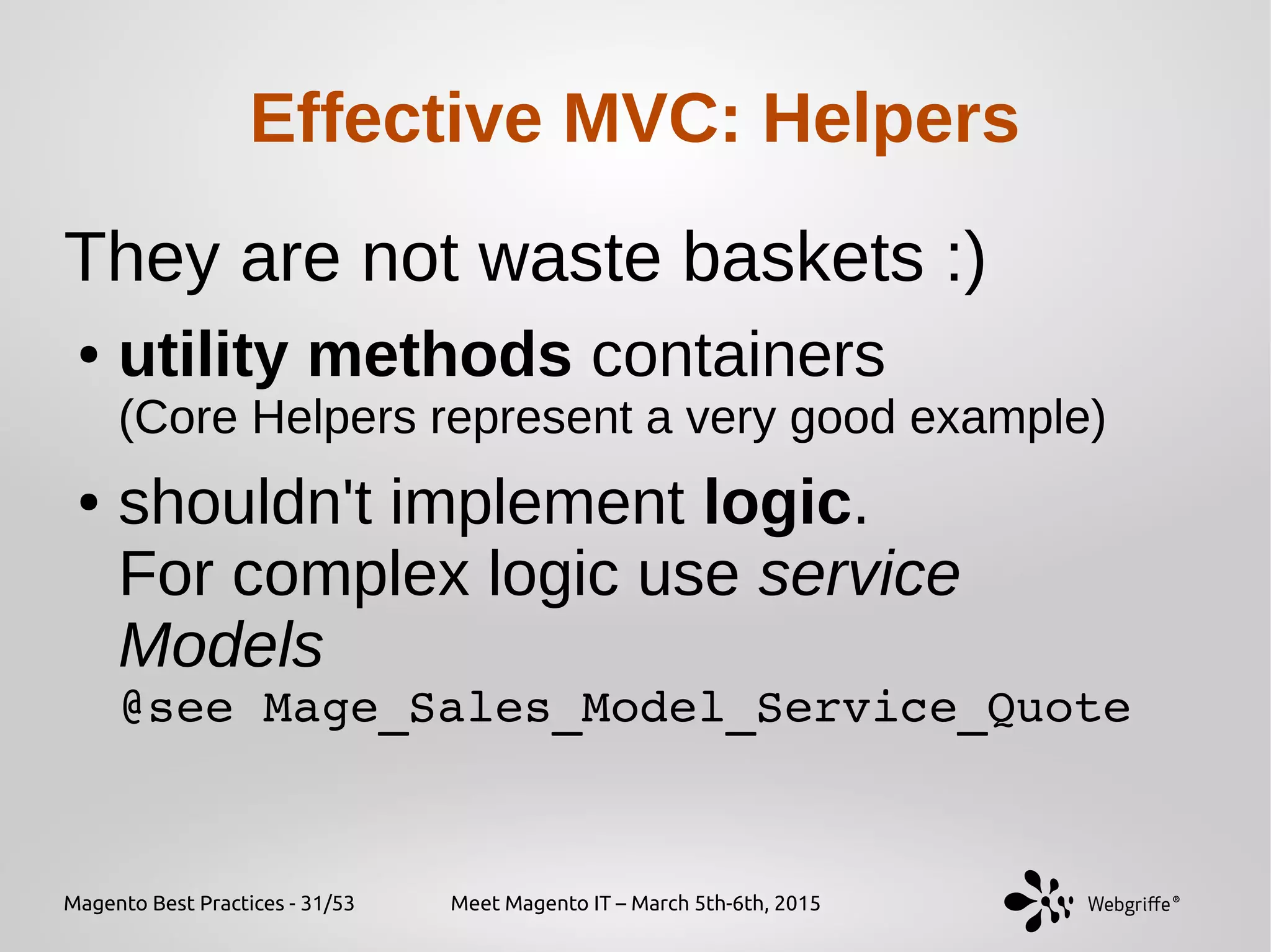 Magento Best Practices - 31/53 Meet Magento IT – March 5th-6th, 2015
Effective MVC: Helpers
They are not waste baskets :)
● utility methods containers
(Core Helpers represent a very good example)
● shouldn't implement logic.
For complex logic use service
Models
@see Mage_Sales_Model_Service_Quote
 