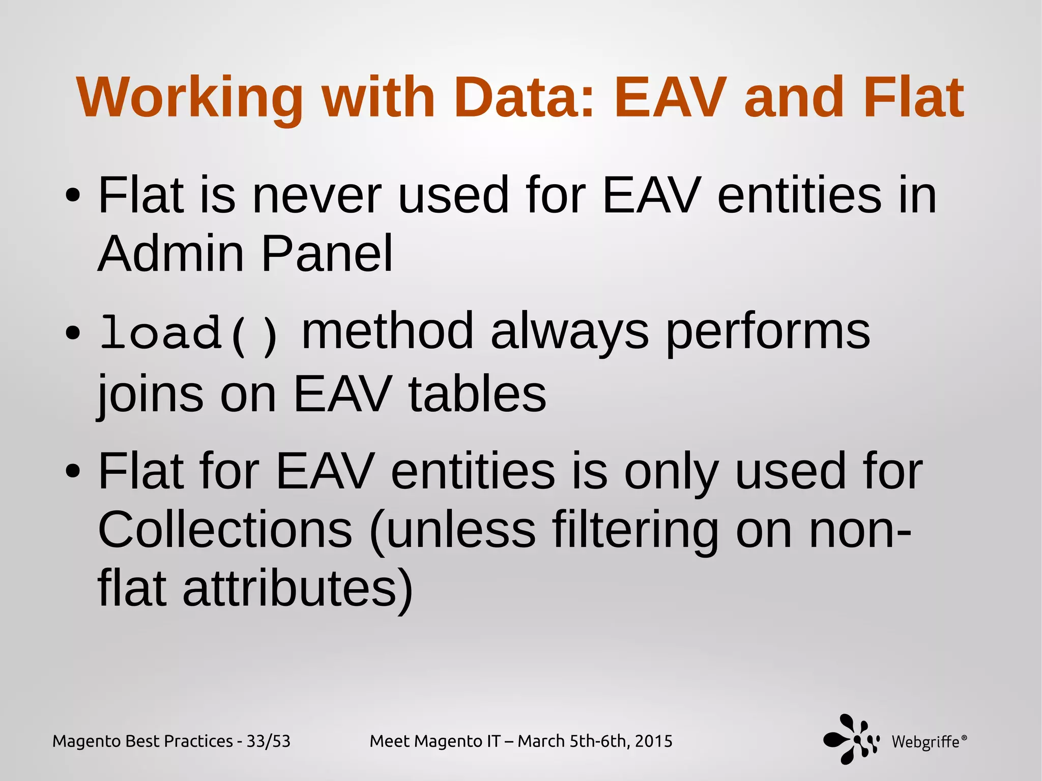 Magento Best Practices - 33/53 Meet Magento IT – March 5th-6th, 2015
Working with Data: EAV and Flat
● Flat is never used for EAV entities in
Admin Panel
● load() method always performs
joins on EAV tables
● Flat for EAV entities is only used for
Collections (unless filtering on non-
flat attributes)
 