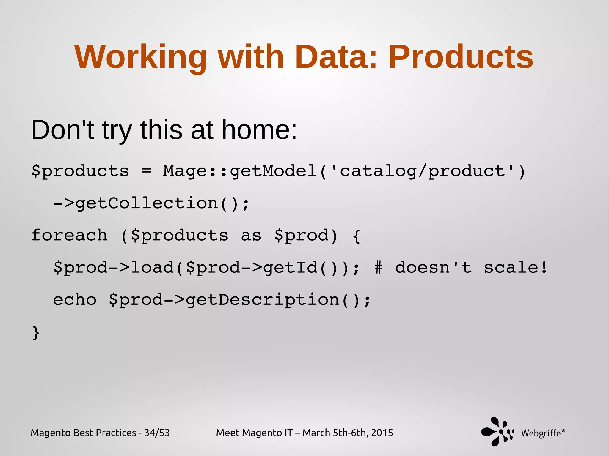 Magento Best Practices - 34/53 Meet Magento IT – March 5th-6th, 2015
Working with Data: Products
Don't try this at home:
$products = Mage::getModel('catalog/product')
  ­>getCollection();
foreach ($products as $prod) {
  $prod­>load($prod­>getId()); # doesn't scale!
  echo $prod­>getDescription();
}
 