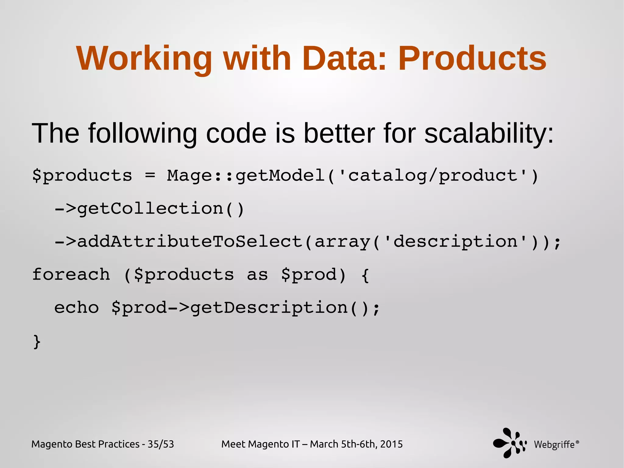 Magento Best Practices - 35/53 Meet Magento IT – March 5th-6th, 2015
Working with Data: Products
The following code is better for scalability:
$products = Mage::getModel('catalog/product')
  ­>getCollection()
  ­>addAttributeToSelect(array('description'));
foreach ($products as $prod) {
  echo $prod­>getDescription();
}
 