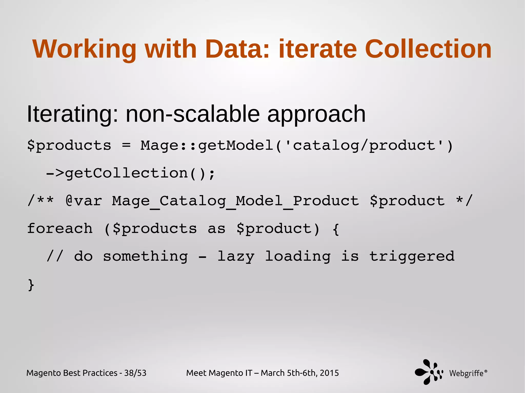 Magento Best Practices - 38/53 Meet Magento IT – March 5th-6th, 2015
Working with Data: iterate Collection
Iterating: non-scalable approach
$products = Mage::getModel('catalog/product')
  ­>getCollection();
/** @var Mage_Catalog_Model_Product $product */
foreach ($products as $product) {
  // do something ­ lazy loading is triggered
}
 