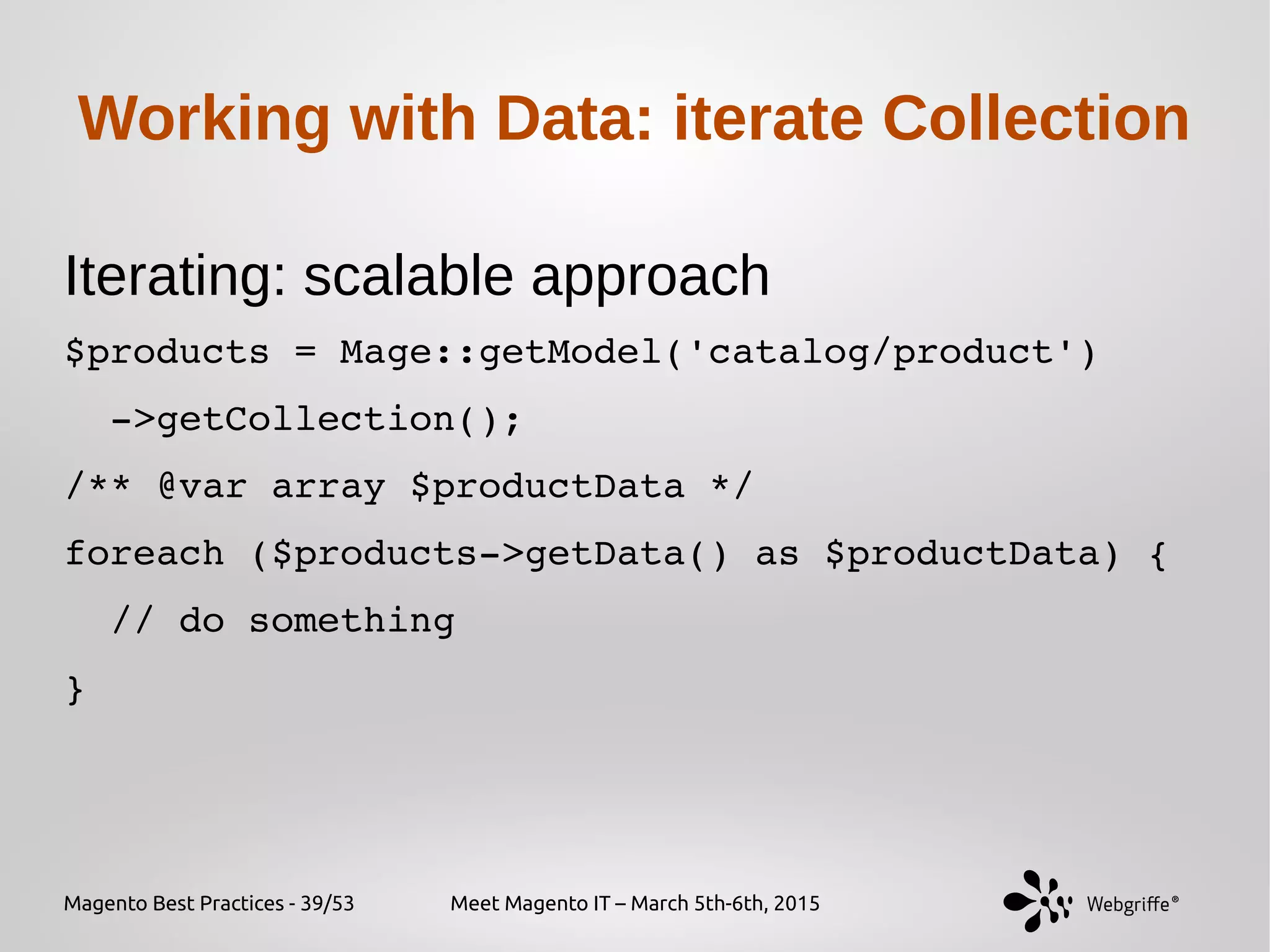 Magento Best Practices - 39/53 Meet Magento IT – March 5th-6th, 2015
Working with Data: iterate Collection
Iterating: scalable approach
$products = Mage::getModel('catalog/product')
  ­>getCollection();
/** @var array $productData */
foreach ($products­>getData() as $productData) {
  // do something
}
 