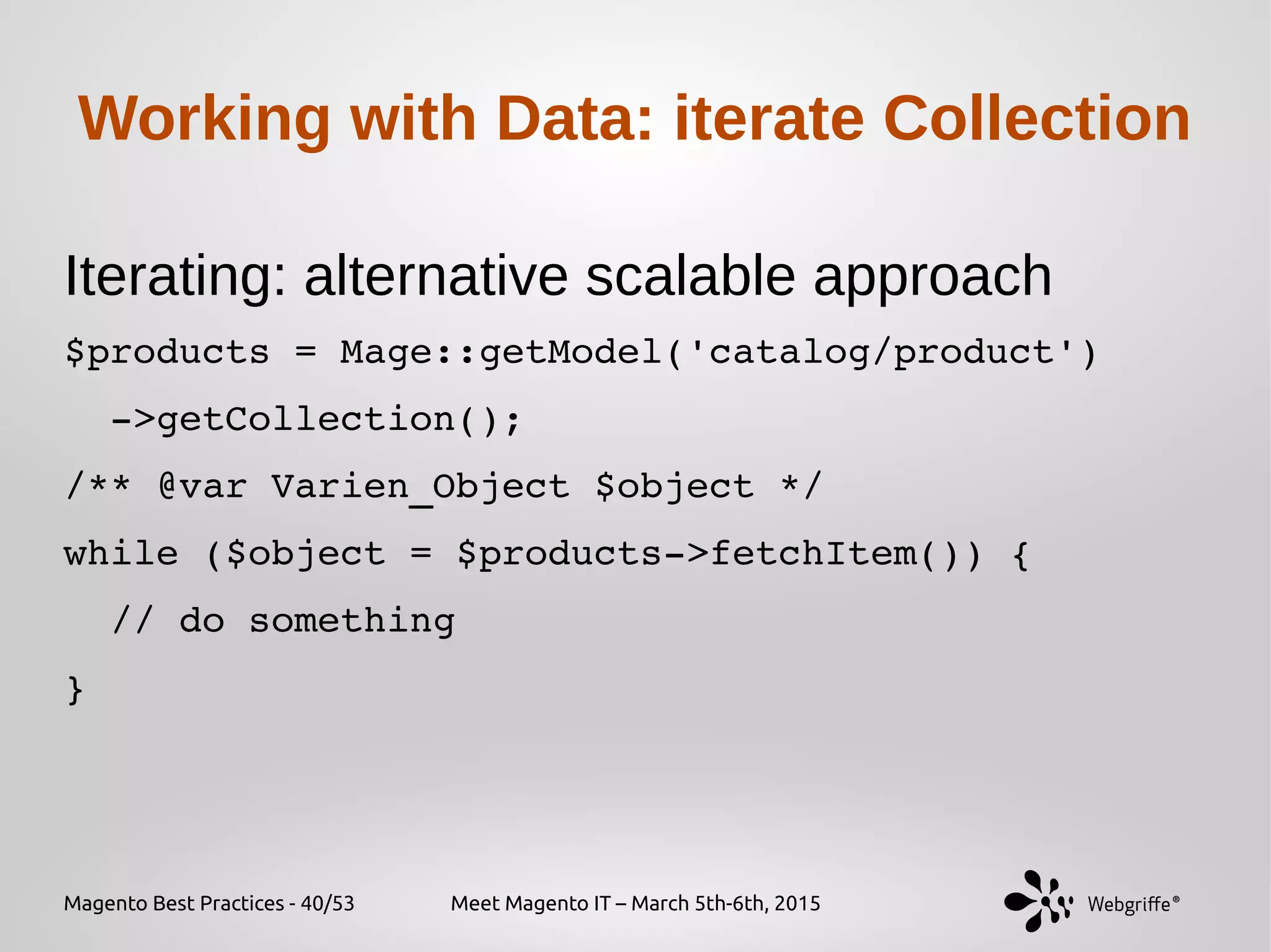 Magento Best Practices - 40/53 Meet Magento IT – March 5th-6th, 2015
Working with Data: iterate Collection
Iterating: alternative scalable approach
$products = Mage::getModel('catalog/product')
  ­>getCollection();
/** @var Varien_Object $object */
while ($object = $products­>fetchItem()) {
  // do something
}
 