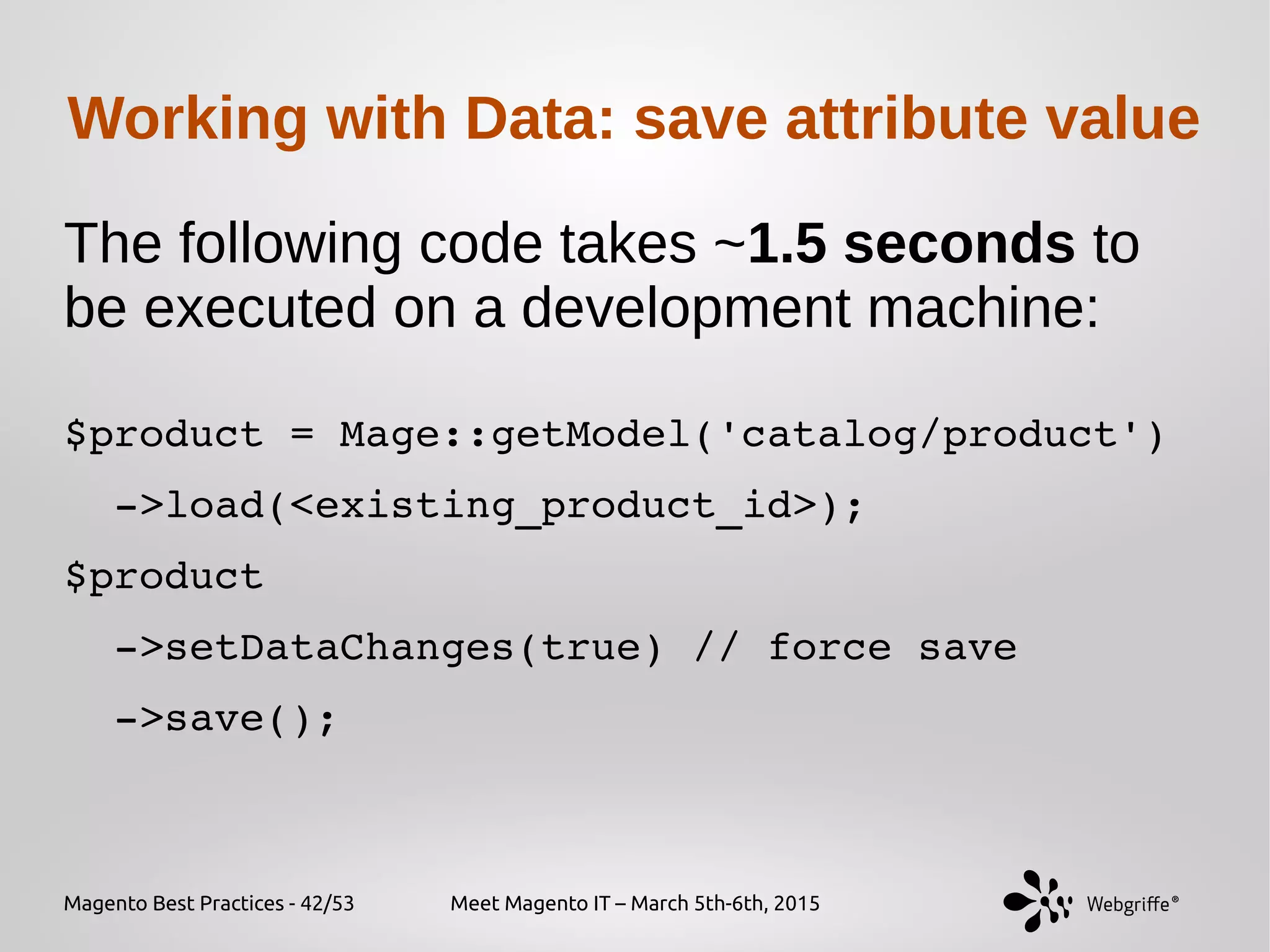 Magento Best Practices - 42/53 Meet Magento IT – March 5th-6th, 2015
Working with Data: save attribute value
The following code takes ~1.5 seconds to
be executed on a development machine:
$product = Mage::getModel('catalog/product')
  ­>load(<existing_product_id>);
$product
  ­>setDataChanges(true) // force save
  ­>save();
 