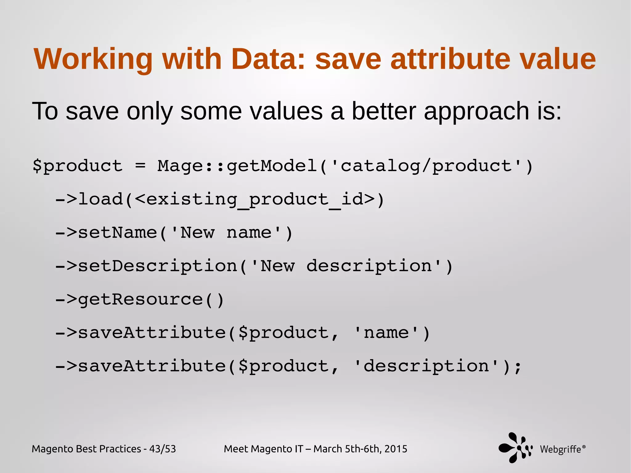 Magento Best Practices - 43/53 Meet Magento IT – March 5th-6th, 2015
Working with Data: save attribute value
To save only some values a better approach is:
 
$product = Mage::getModel('catalog/product')
  ­>load(<existing_product_id>)
  ­>setName('New name')
  ­>setDescription('New description')
  ­>getResource()
  ­>saveAttribute($product, 'name')
  ­>saveAttribute($product, 'description');
 