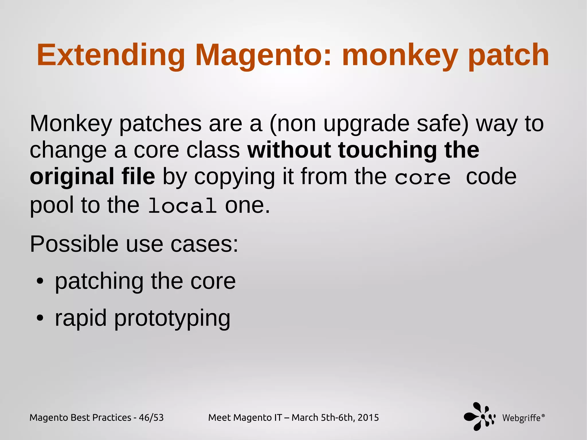 Magento Best Practices - 46/53 Meet Magento IT – March 5th-6th, 2015
Extending Magento: monkey patch
Monkey patches are a (non upgrade safe) way to
change a core class without touching the
original file by copying it from the core code
pool to the local one.
Possible use cases:
● patching the core
● rapid prototyping
 