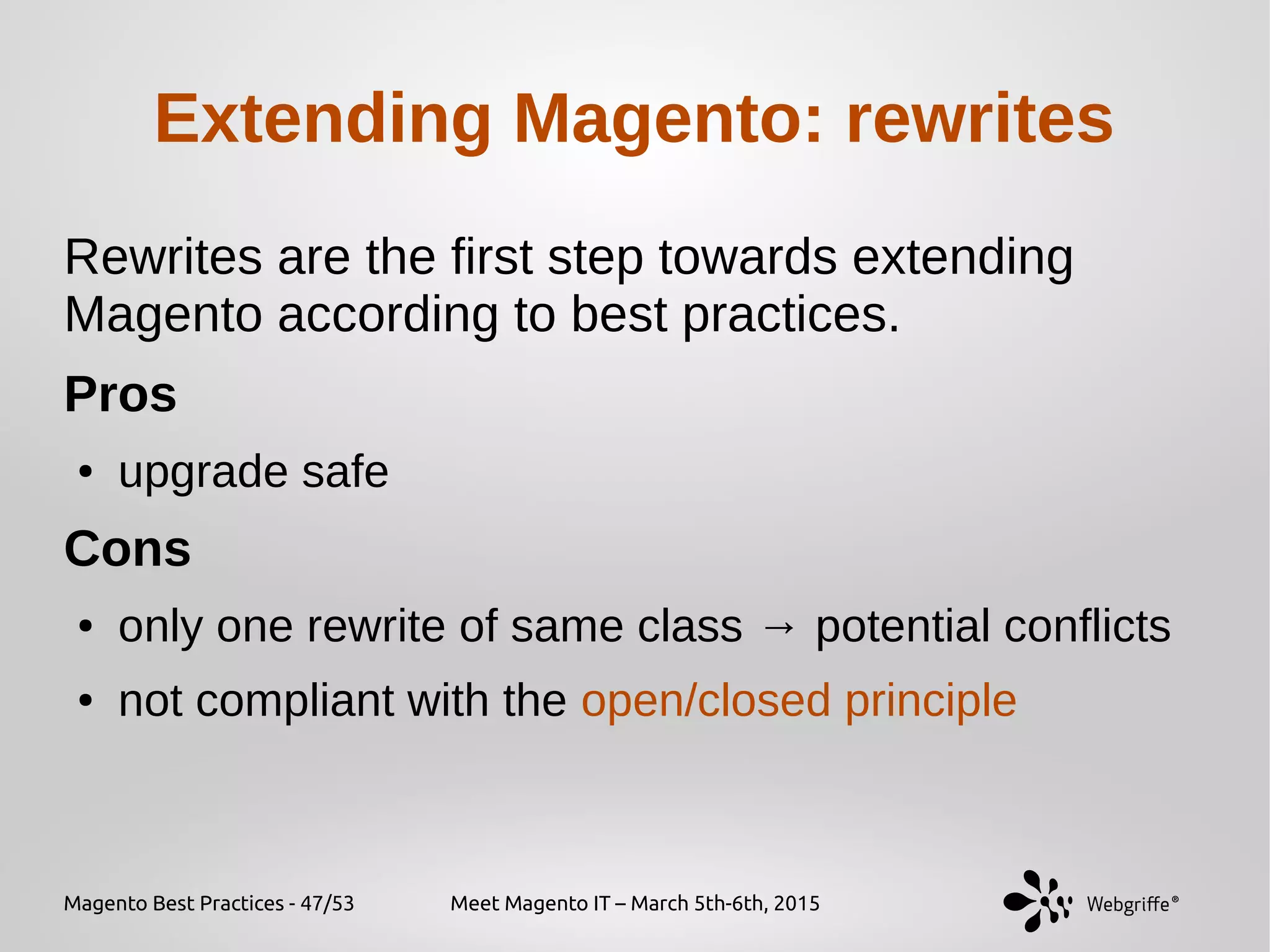 Magento Best Practices - 47/53 Meet Magento IT – March 5th-6th, 2015
Extending Magento: rewrites
Rewrites are the first step towards extending
Magento according to best practices.
Pros
● upgrade safe
Cons
● only one rewrite of same class → potential conflicts
● not compliant with the open/closed principle
 