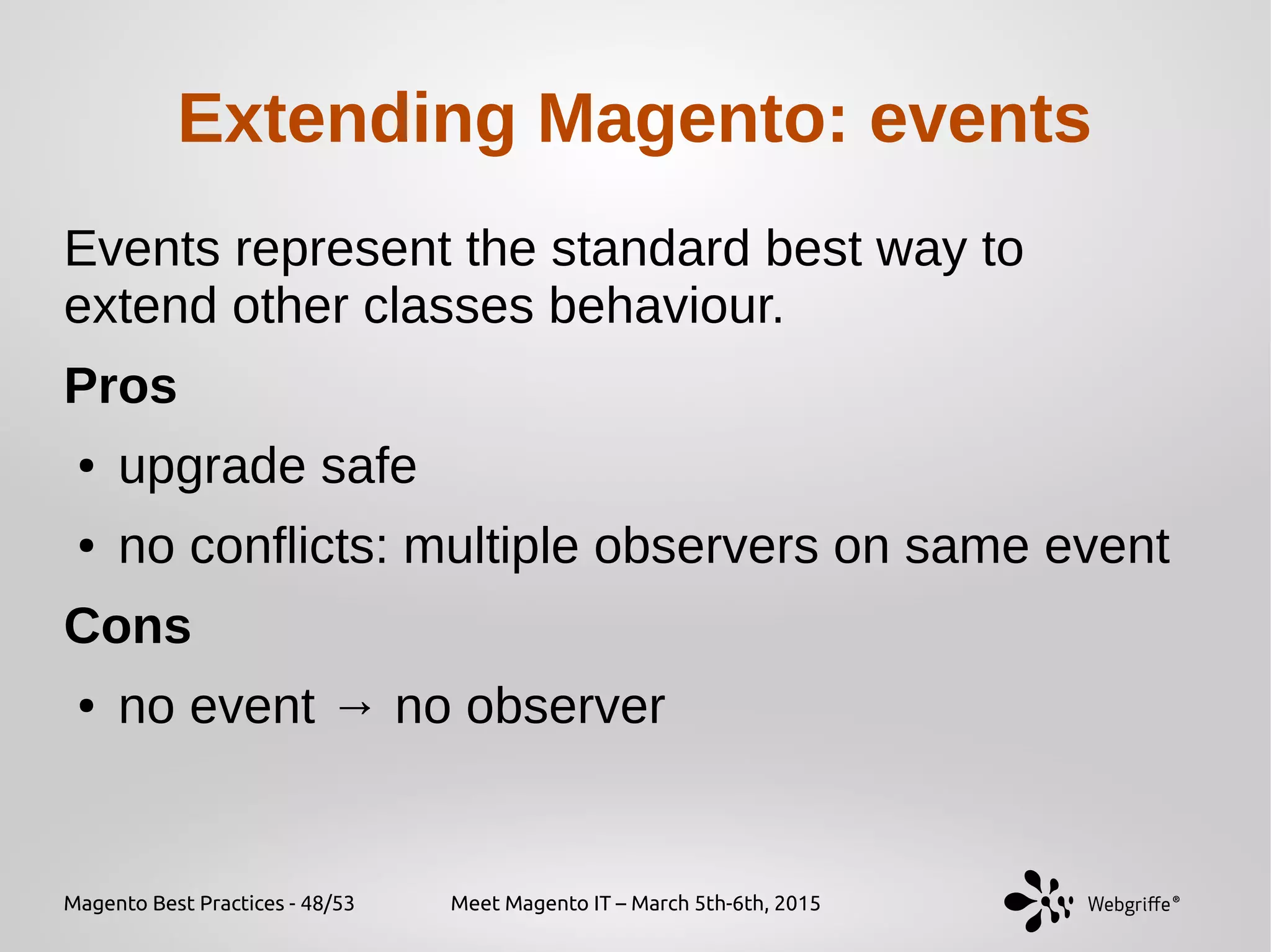 Magento Best Practices - 48/53 Meet Magento IT – March 5th-6th, 2015
Extending Magento: events
Events represent the standard best way to
extend other classes behaviour.
Pros
● upgrade safe
● no conflicts: multiple observers on same event
Cons
● no event → no observer
 