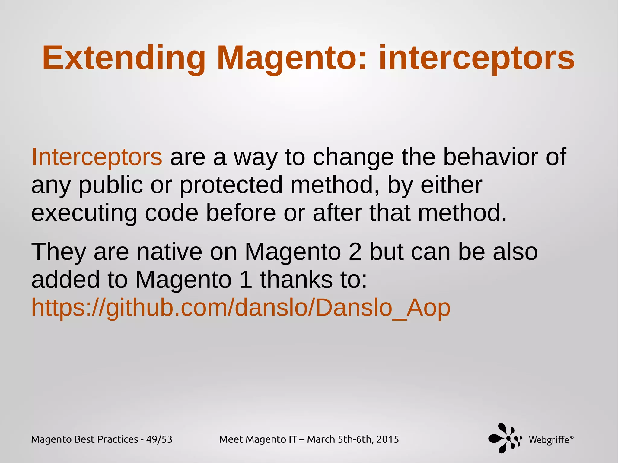 Magento Best Practices - 49/53 Meet Magento IT – March 5th-6th, 2015
Extending Magento: interceptors
Interceptors are a way to change the behavior of
any public or protected method, by either
executing code before or after that method.
They are native on Magento 2 but can be also
added to Magento 1 thanks to:
https://github.com/danslo/Danslo_Aop
 