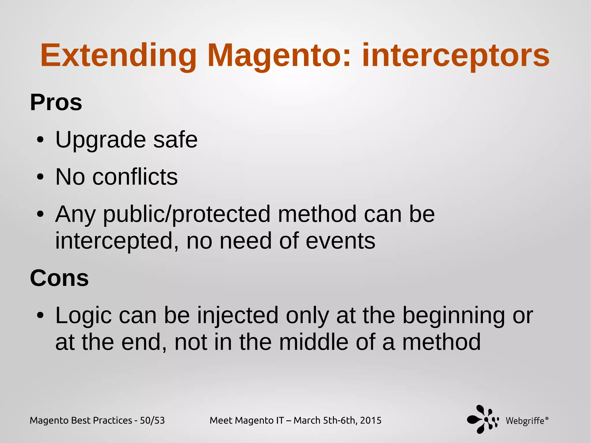 Magento Best Practices - 50/53 Meet Magento IT – March 5th-6th, 2015
Extending Magento: interceptors
Pros
● Upgrade safe
● No conflicts
● Any public/protected method can be
intercepted, no need of events
Cons
● Logic can be injected only at the beginning or
at the end, not in the middle of a method
 