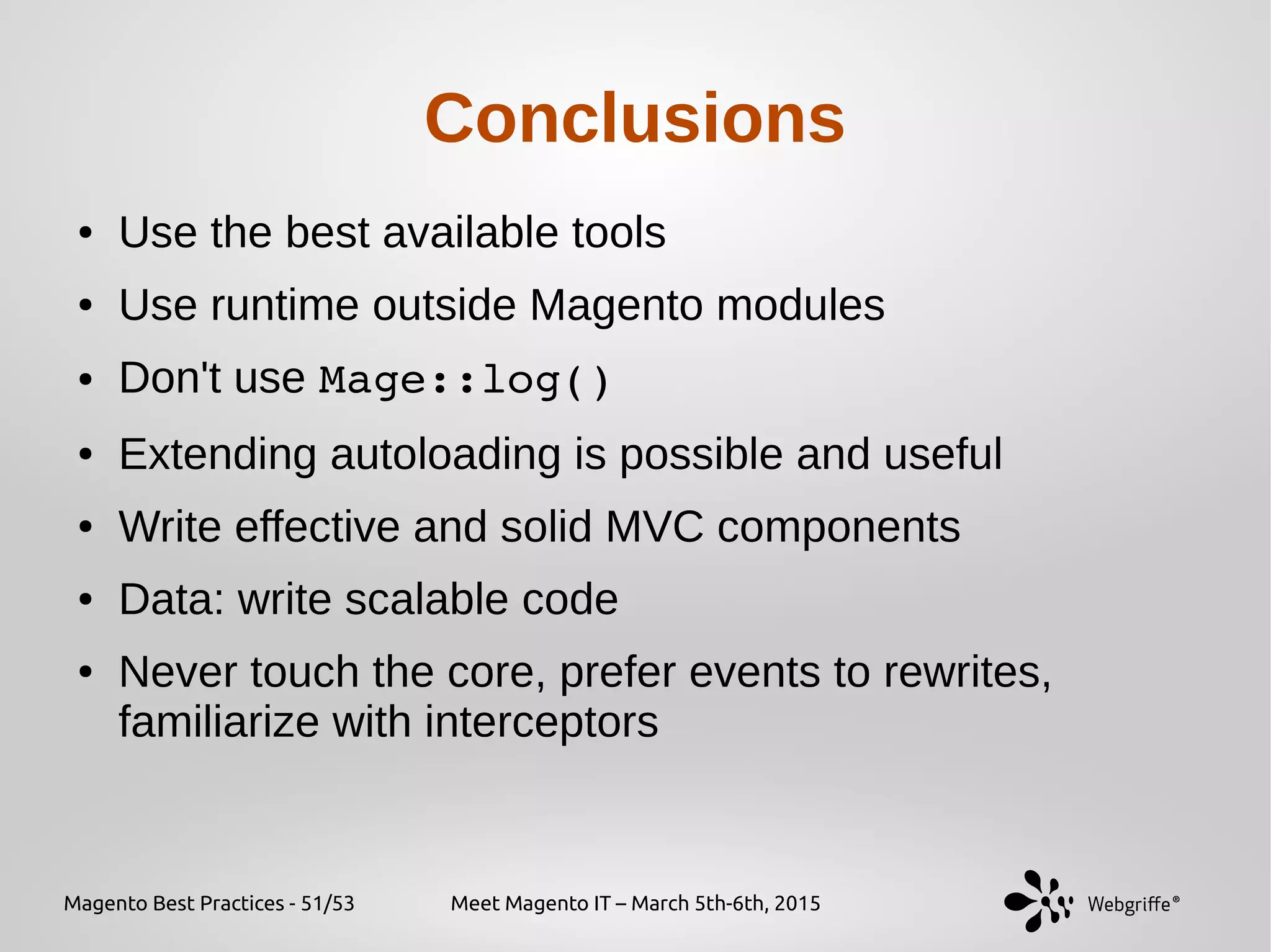 Magento Best Practices - 51/53 Meet Magento IT – March 5th-6th, 2015
Conclusions
● Use the best available tools
● Use runtime outside Magento modules
● Don't use Mage::log()
● Extending autoloading is possible and useful
● Write effective and solid MVC components
● Data: write scalable code
● Never touch the core, prefer events to rewrites,
familiarize with interceptors
 