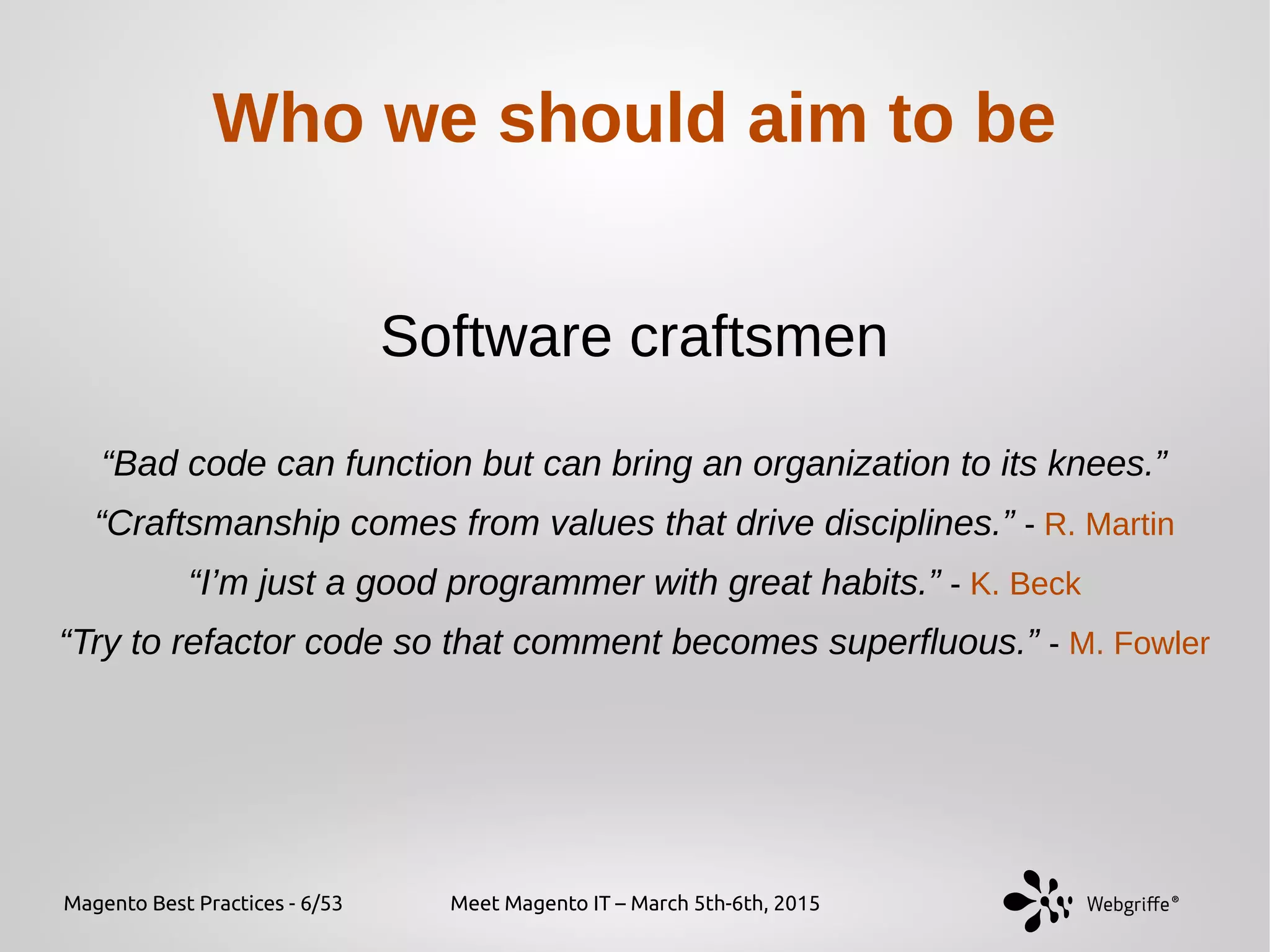 Magento Best Practices - 6/53 Meet Magento IT – March 5th-6th, 2015
Who we should aim to be
Software craftsmen
“Bad code can function but can bring an organization to its knees.”
“Craftsmanship comes from values that drive disciplines.” - R. Martin
“I’m just a good programmer with great habits.” - K. Beck
“Try to refactor code so that comment becomes superfluous.” - M. Fowler
 