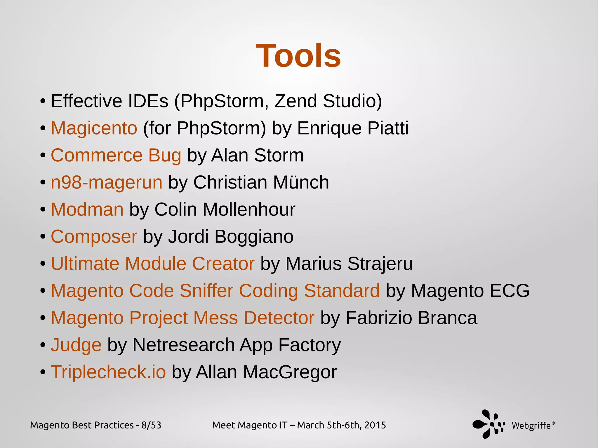 Magento Best Practices - 8/53 Meet Magento IT – March 5th-6th, 2015
Tools
●
Effective IDEs (PhpStorm, Zend Studio)
●
Magicento (for PhpStorm) by Enrique Piatti
●
Commerce Bug by Alan Storm
●
n98-magerun by Christian Münch
●
Modman by Colin Mollenhour
●
Composer by Jordi Boggiano
●
Ultimate Module Creator by Marius Strajeru
●
Magento Code Sniffer Coding Standard by Magento ECG
●
Magento Project Mess Detector by Fabrizio Branca
●
Judge by Netresearch App Factory
●
Triplecheck.io by Allan MacGregor
 