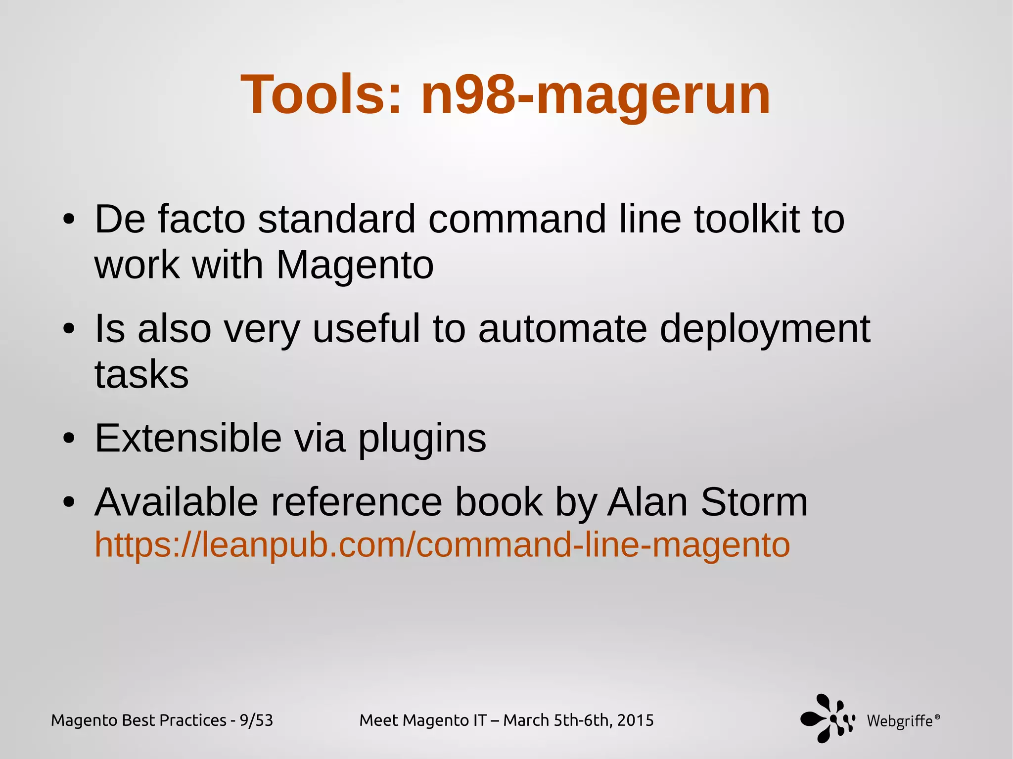 Magento Best Practices - 9/53 Meet Magento IT – March 5th-6th, 2015
Tools: n98-magerun
● De facto standard command line toolkit to
work with Magento
● Is also very useful to automate deployment
tasks
● Extensible via plugins
● Available reference book by Alan Storm
https://leanpub.com/command-line-magento
 