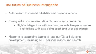 The future of Business Intelligence
• Automation: Increased reliability and responsiveness
• Strong cohesion between data platforms and commerce
• Tighter integrations with our own products to open up more
possibilities with data being used, and user experience.
• Magento is expanding teams to lead our 'Data Solutions'
development, including MBI, personalization and search.
 