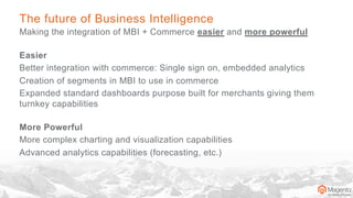 The future of Business Intelligence
Making the integration of MBI + Commerce easier and more powerful
Easier
Better integration with commerce: Single sign on, embedded analytics
Creation of segments in MBI to use in commerce
Expanded standard dashboards purpose built for merchants giving them
turnkey capabilities
More Powerful
More complex charting and visualization capabilities
Advanced analytics capabilities (forecasting, etc.)
 
