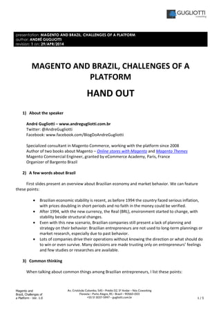 Magento and
Brazil, Challenges of
a Platform - Ver. 1.0 1 / 5
Av. Cristóvão Colombo, 545 – Prédio 02, 5º Andar – Nós Coworking
Floresta – Porto Alegre, RS – Brazil – 90560-003
+55 51 3037-5997 – gugliotti.com.br
presentation: MAGENTO AND BRAZIL, CHALLENGES OF A PLATFORM
author: ANDRÉ GUGLIOTTI
revision: 1 on: 29/APR/2014
MAGENTO AND BRAZIL, CHALLENGES OF A
PLATFORM
HAND OUT
1) About the speaker
André Gugliotti – www.andregugliotti.com.br
Twitter: @AndreGugliotti
Facebook: www.facebook.com/BlogDoAndreGugliotti
Specialized consultant in Magento Commerce, working with the platform since 2008
Author of two books about Magento – Online stores with Magento and Magento Themes
Magento Commercial Engineer, granted by eCommerce Academy, Paris, France
Organizer of Bargento Brazil
2) A few words about Brazil
First slides present an overview about Brazilian economy and market behavior. We can feature
these points:
• Brazilian economic stability is recent, as before 1994 the country faced serious inflation,
with prices doubling in short periods and no faith in the money could be verified.
• After 1994, with the new currency, the Real (BRL), environment started to change, with
stability beside structural changes.
• Even with this new scenario, Brazilian companies still present a lack of planning and
strategy on their behavior: Brazilian entrepreneurs are not used to long-term plannings or
market research, especially due to past behavior.
• Lots of companies drive their operations without knowing the direction or what should do
to win or even survive. Many decisions are made trusting only on entrepreneurs’ feelings
and few studies or researches are available.
3) Common thinking
When talking about common things among Brazilian entrepreneurs, I list these points:
 