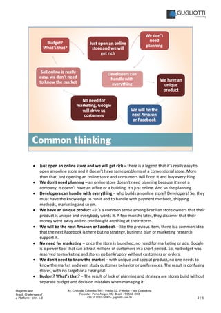 Magento and
Brazil, Challenges of
a Platform - Ver. 1.0 2 / 5
Av. Cristóvão Colombo, 545 – Prédio 02, 5º Andar – Nós Coworking
Floresta – Porto Alegre, RS – Brazil – 90560-003
+55 51 3037-5997 – gugliotti.com.br
• Just open an online store and we will get rich – there is a legend that it’s really easy to
open an online store and it doesn’t have same problems of a conventional store. More
than that, just opening an online store and consumers will flood it and buy everything.
• We don’t need planning – an online store doesn’t need planning because it’s not a
company, it doesn’t have an office or a building, it’s just online. And so the planning.
• Developers can handle with everything – who builds an online store? Developers! So, they
must have the knowledge to run it and to handle with payment methods, shipping
methods, marketing and so on.
• We have an unique product – it’s a common sense among Brazilian store owners that their
product is unique and everybody wants it. A few months later, they discover that their
money went away and no one bought anything at their stores.
• We will be the next Amazon or Facebook – like the previous item, there is a common idea
that the next Facebook is there but no strategy, business plan or marketing research
support it.
• No need for marketing – once the store is launched, no need for marketing or ads. Google
is a power tool that can attract millions of customers in a short period. So, no budget was
reserved to marketing and stores go bankruptcy without customers or orders.
• We don’t need to know the market – with unique and special product, no one needs to
know the market and even study customer behavior or preferences. The result is confusing
stores, with no target or a clear goal.
• Budget? What’s that? – The result of lack of planning and strategy are stores build without
separate budget and decision mistakes when managing it.
 